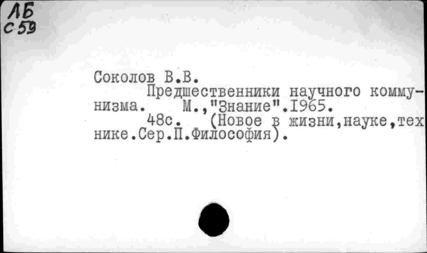 ﻿ЛБ

Соколов В.В.
Предшественники научного коммунизма.	М.,"Знание”.1965.
48с. (Новое в жизни,науке, нике.Сер.П.Философия).